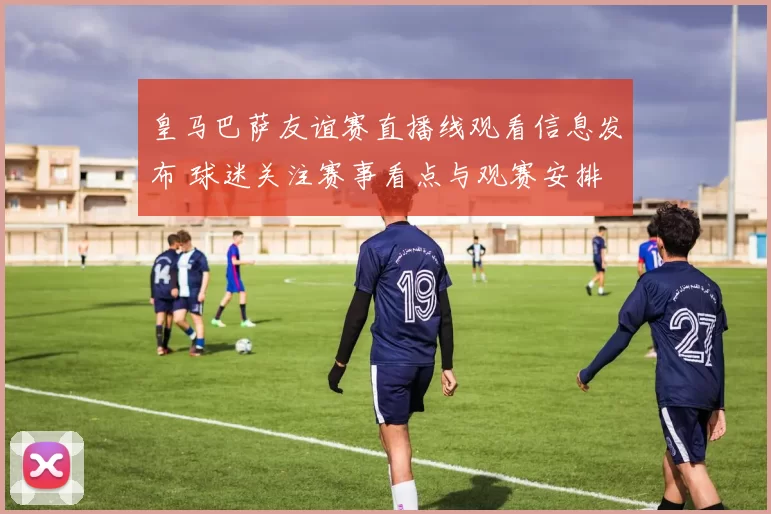 皇马巴萨友谊赛直播线观看信息发布 球迷关注赛事看点与观赛安排