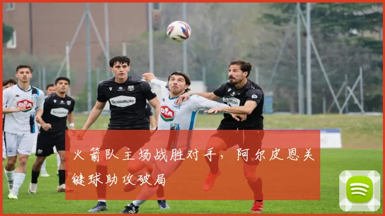 火箭队主场战胜对手,阿尔皮恩关键球助攻破局