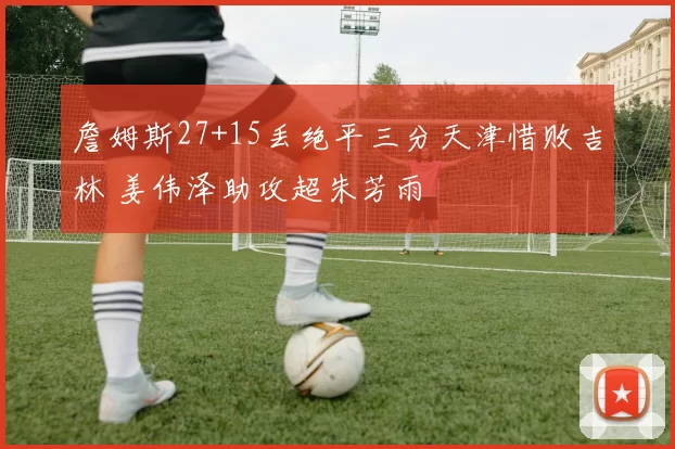 詹姆斯27+15丢绝平三分天津惜败吉林 姜伟泽助攻超朱芳雨