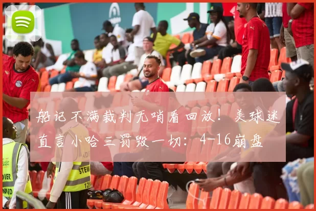 船记不满裁判无哨看回放！美球迷直言小哈三罚毁一切：4-16崩盘