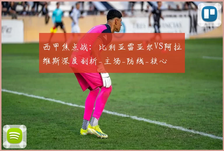 西甲焦点战：比利亚雷亚尔VS阿拉维斯深度剖析_主场_防线_核心