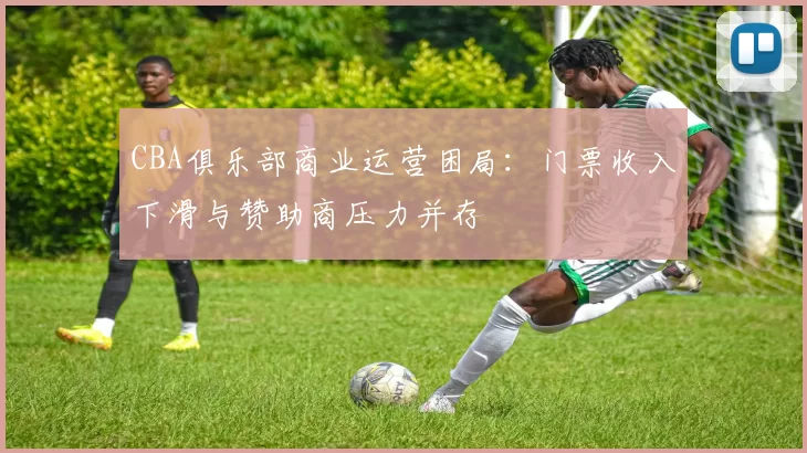 CBA俱乐部商业运营困局：门票收入下滑与赞助商压力并存