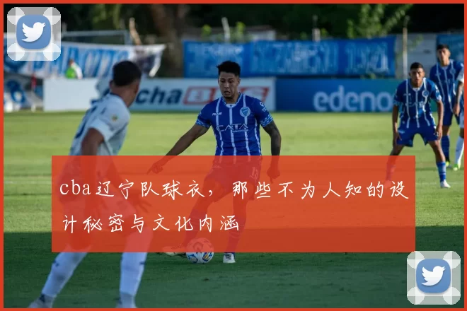 cba辽宁队球衣，那些不为人知的设计秘密与文化内涵