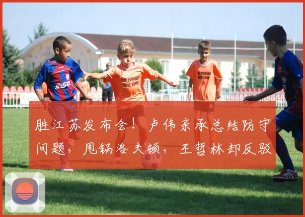 胜江苏发布会！卢伟亲承总结防守问题，甩锅洛夫顿，王哲林却反驳