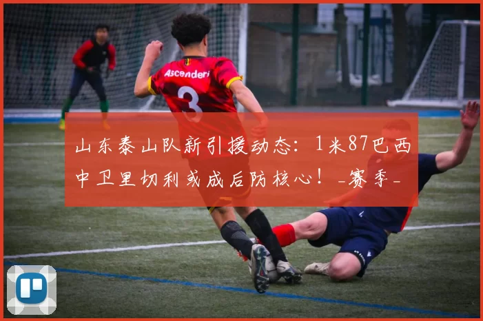 山东泰山队新引援动态:1米87巴西中卫里切利或成后防核心!_赛季_球迷_防守