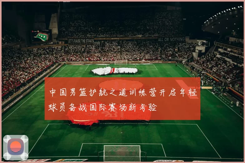中国男篮护航之道训练营开启年轻球员备战国际赛场新考验